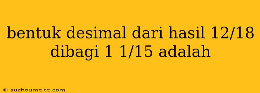 Bentuk Desimal Dari Hasil 12/18 Dibagi 1 1/15 Adalah