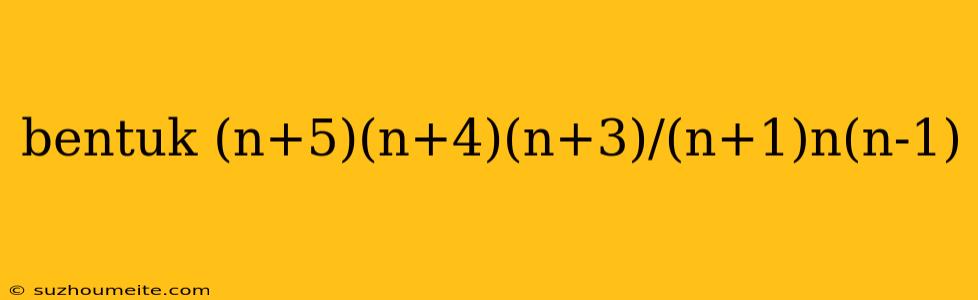 Bentuk (n+5)(n+4)(n+3)/(n+1)n(n-1)