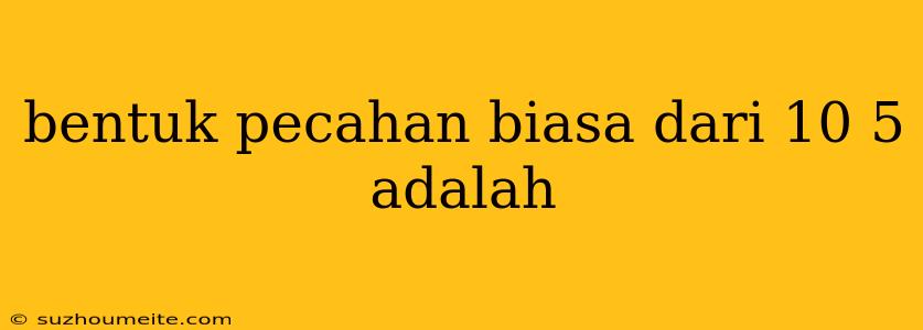 Bentuk Pecahan Biasa Dari 10 5 Adalah