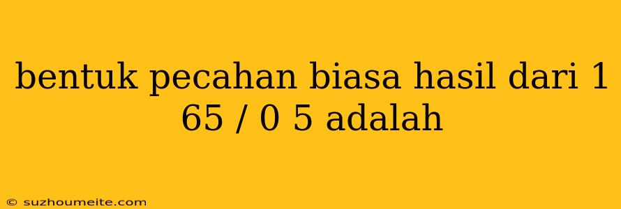 Bentuk Pecahan Biasa Hasil Dari 1 65 / 0 5 Adalah