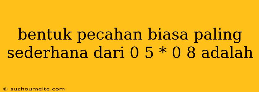 Bentuk Pecahan Biasa Paling Sederhana Dari 0 5 * 0 8 Adalah