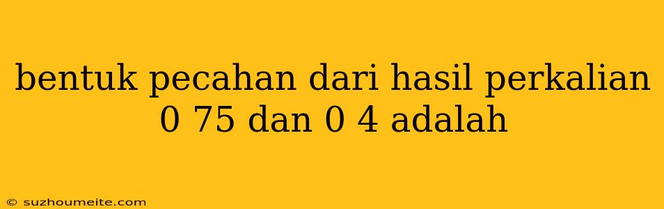 Bentuk Pecahan Dari Hasil Perkalian 0 75 Dan 0 4 Adalah