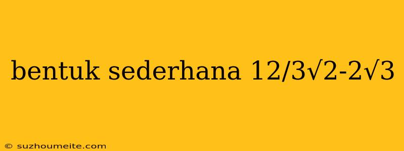 Bentuk Sederhana 12/3√2-2√3