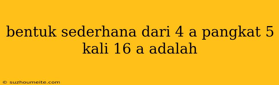 Bentuk Sederhana Dari 4 A Pangkat 5 Kali 16 A Adalah