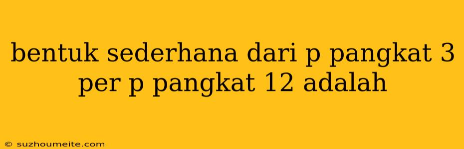 Bentuk Sederhana Dari P Pangkat 3 Per P Pangkat 12 Adalah