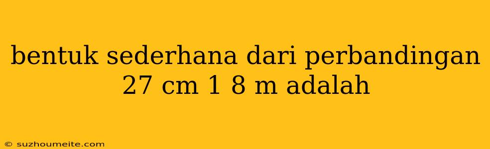 Bentuk Sederhana Dari Perbandingan 27 Cm 1 8 M Adalah