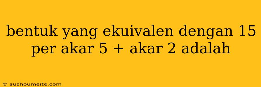 Bentuk Yang Ekuivalen Dengan 15 Per Akar 5 + Akar 2 Adalah