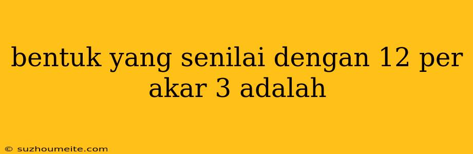 Bentuk Yang Senilai Dengan 12 Per Akar 3 Adalah