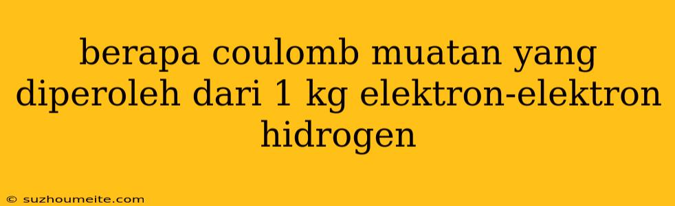 Berapa Coulomb Muatan Yang Diperoleh Dari 1 Kg Elektron-elektron Hidrogen