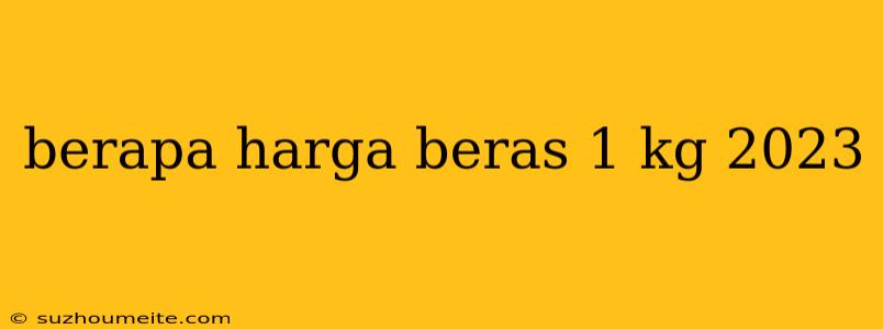 Berapa Harga Beras 1 Kg 2023