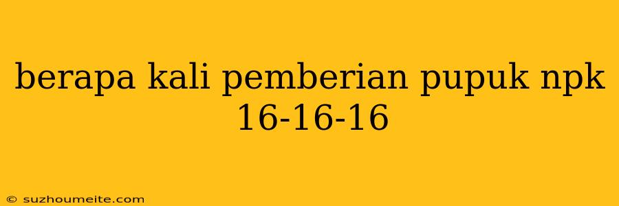 Berapa Kali Pemberian Pupuk Npk 16-16-16