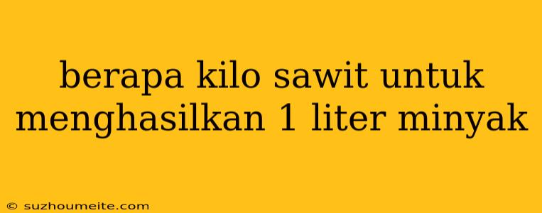 Berapa Kilo Sawit Untuk Menghasilkan 1 Liter Minyak