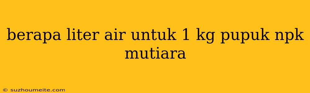 Berapa Liter Air Untuk 1 Kg Pupuk Npk Mutiara