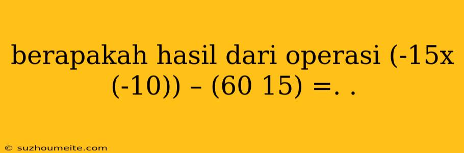 Berapakah Hasil Dari Operasi (-15x (-10)) – (60 15) =. .