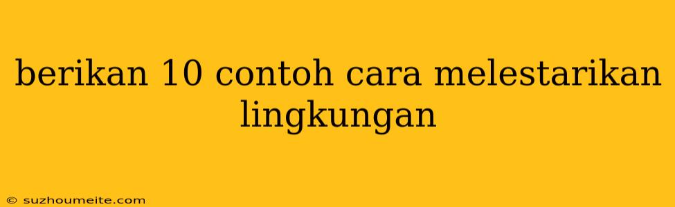 Berikan 10 Contoh Cara Melestarikan Lingkungan