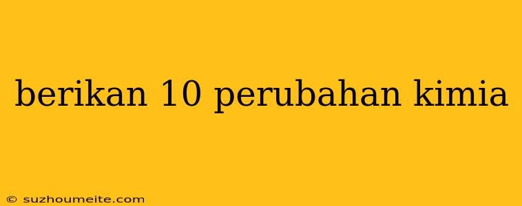 Berikan 10 Perubahan Kimia