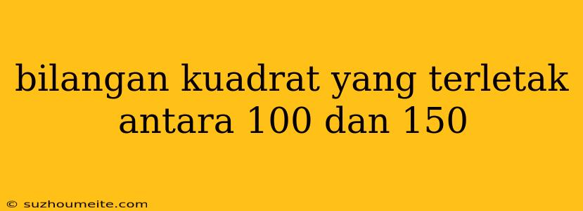 Bilangan Kuadrat Yang Terletak Antara 100 Dan 150