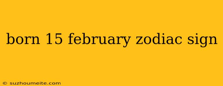 Born 15 February Zodiac Sign