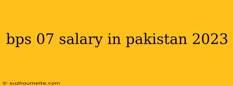 Bps 07 Salary In Pakistan 2023