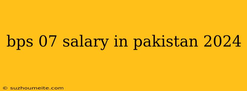 Bps 07 Salary In Pakistan 2024