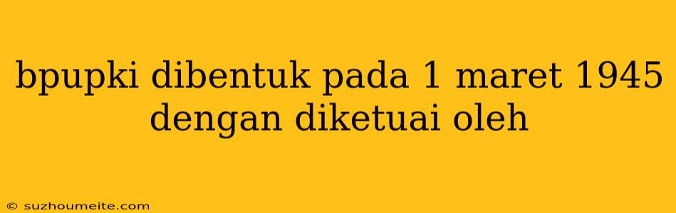 Bpupki Dibentuk Pada 1 Maret 1945 Dengan Diketuai Oleh