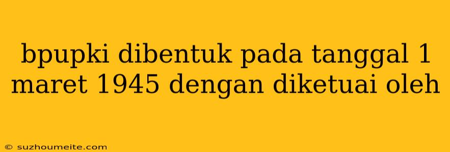 Bpupki Dibentuk Pada Tanggal 1 Maret 1945 Dengan Diketuai Oleh