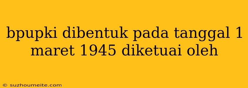 Bpupki Dibentuk Pada Tanggal 1 Maret 1945 Diketuai Oleh