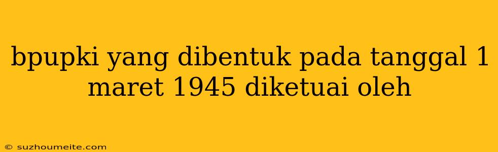 Bpupki Yang Dibentuk Pada Tanggal 1 Maret 1945 Diketuai Oleh