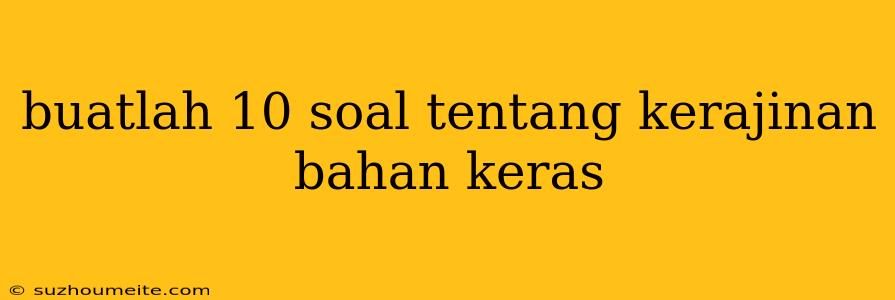 Buatlah 10 Soal Tentang Kerajinan Bahan Keras