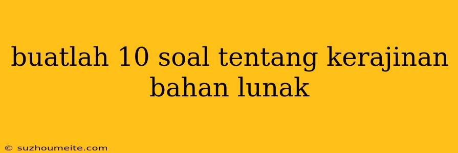 Buatlah 10 Soal Tentang Kerajinan Bahan Lunak