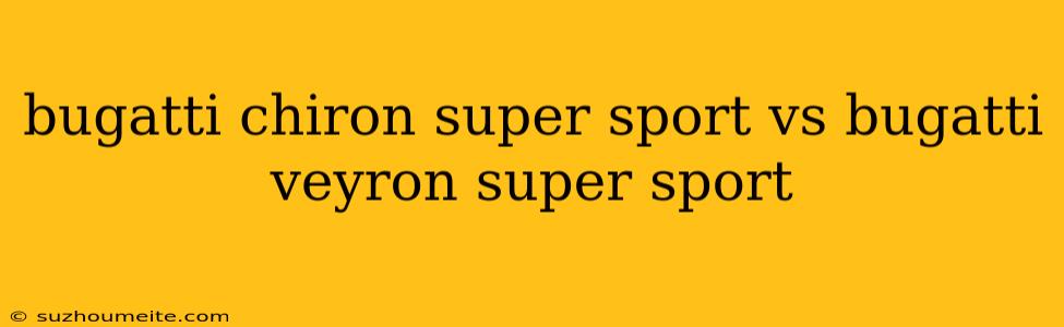 Bugatti Chiron Super Sport Vs Bugatti Veyron Super Sport