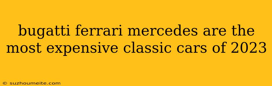 Bugatti Ferrari Mercedes Are The Most Expensive Classic Cars Of 2023