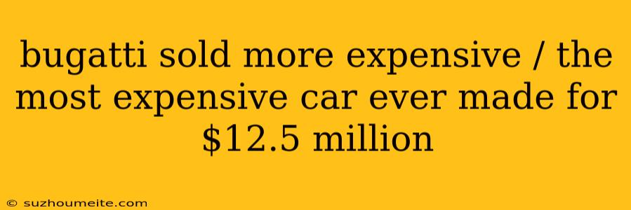 Bugatti Sold More Expensive / The Most Expensive Car Ever Made For $12.5 Million